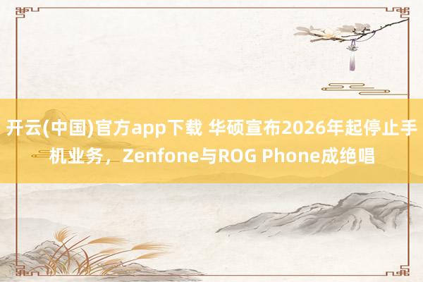 开云(中国)官方app下载 华硕宣布2026年起停止手机业务,Zenfone与ROG Phone成绝唱