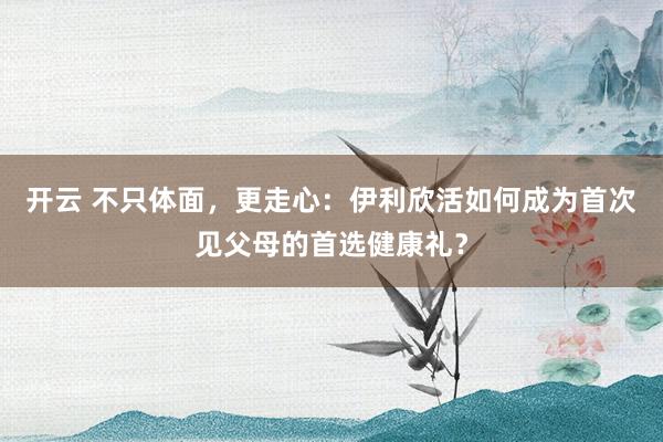 开云 不只体面,更走心:伊利欣活如何成为首次见父母的首选健康礼?