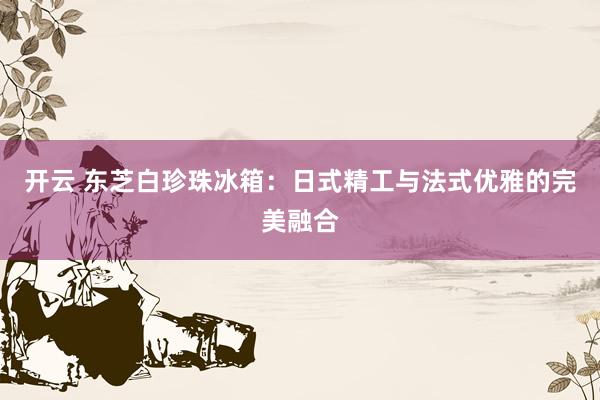 开云 东芝白珍珠冰箱：日式精工与法式优雅的完美融合