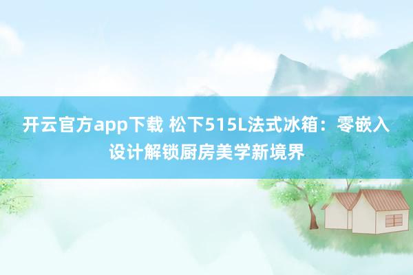 开云官方app下载 松下515L法式冰箱:零嵌入设计解锁厨房美学新境界