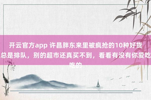 开云官方app 许昌胖东来里被疯抢的10种好货,总是排队,别的超市还真买不到,看看有没有你爱吃的