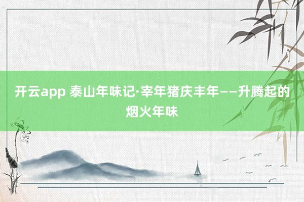 开云app 泰山年味记·宰年猪庆丰年——升腾起的烟火年味