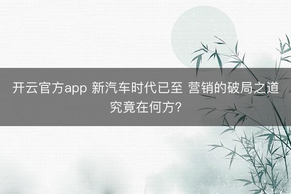 开云官方app 新汽车时代已至 营销的破局之道究竟在何方?