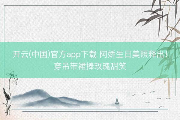 开云(中国)官方app下载 阿娇生日美照释出!穿吊带裙捧玫瑰甜笑