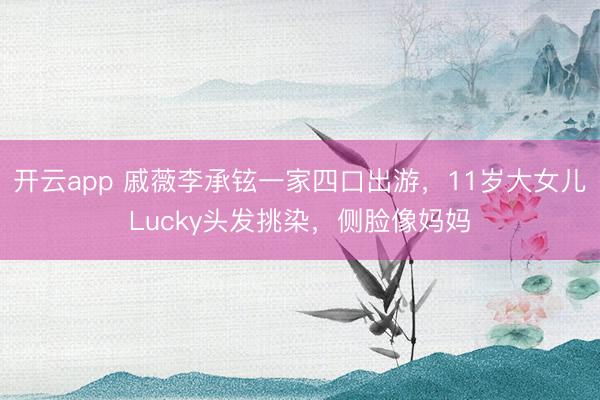 开云app 戚薇李承铉一家四口出游,11岁大女儿Lucky头发挑染,侧脸像妈妈