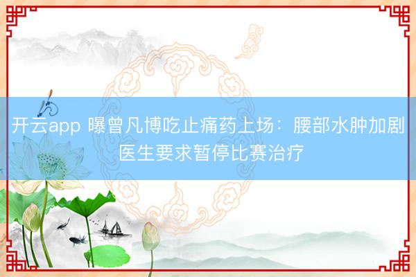 开云app 曝曾凡博吃止痛药上场:腰部水肿加剧 医生要求暂停比赛治疗