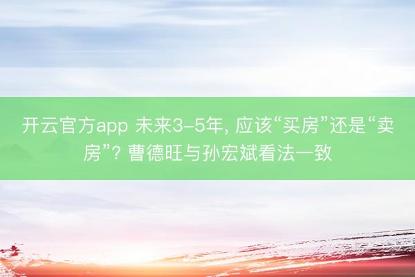 开云官方app 未来3-5年， 应该“买房”还是“卖房”? 曹德旺与孙宏斌看法一致