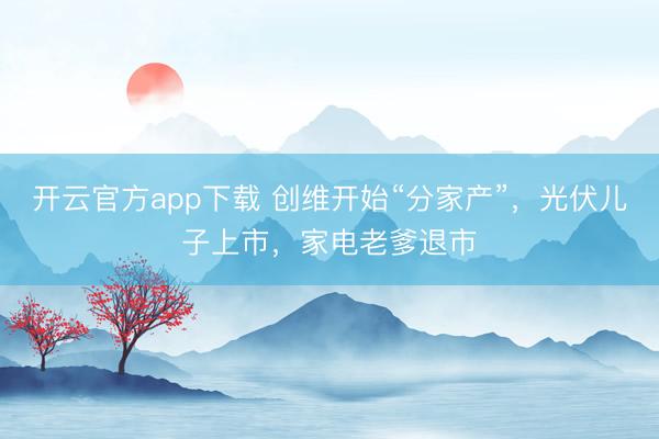 开云官方app下载 创维开始“分家产”，光伏儿子上市，家电老爹退市