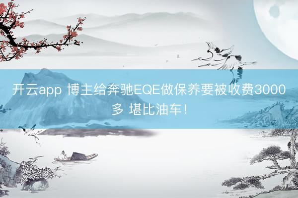 开云app 博主给奔驰EQE做保养要被收费3000多 堪比油车!