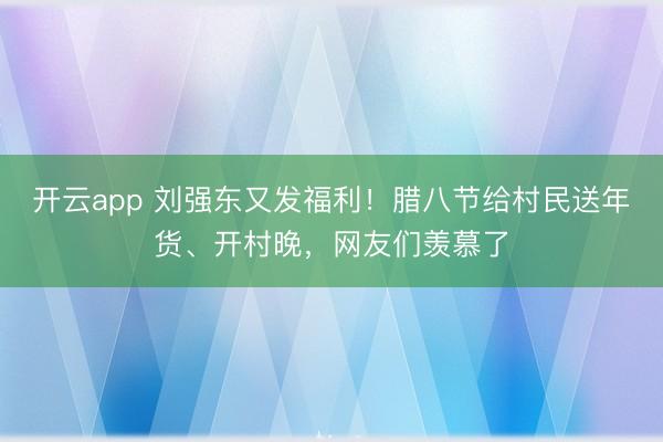 开云app 刘强东又发福利!腊八节给村民送年货、开村晚,网友们羡慕了