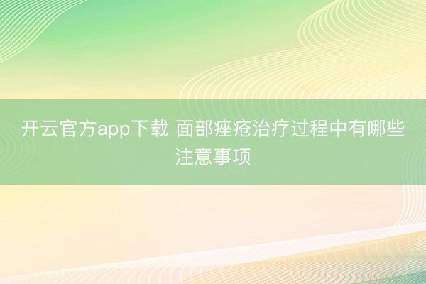 开云官方app下载 面部痤疮治疗过程中有哪些注意事项