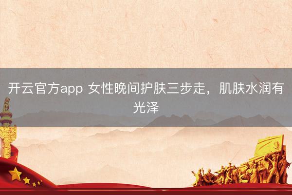 开云官方app 女性晚间护肤三步走,肌肤水润有光泽