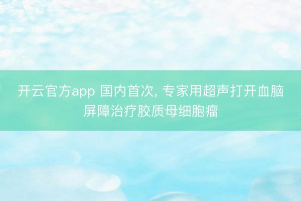 开云官方app 国内首次, 专家用超声打开血脑屏障治疗胶质母细胞瘤