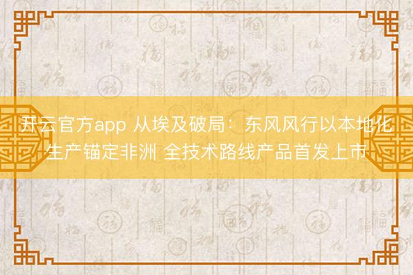开云官方app 从埃及破局:东风风行以本地化生产锚定非洲 全技术路线产品首发上市