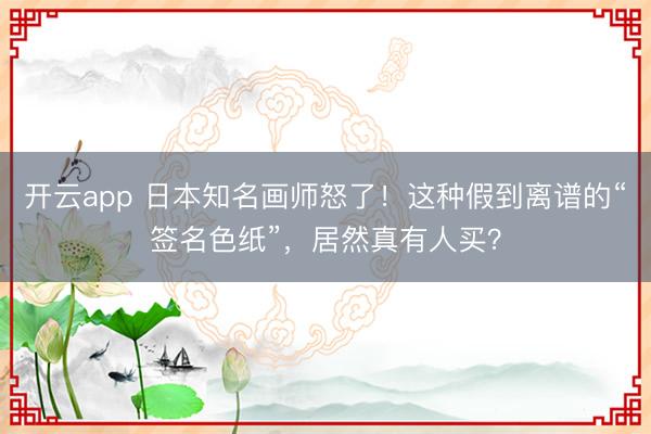 开云app 日本知名画师怒了!这种假到离谱的“签名色纸”,居然真有人买?