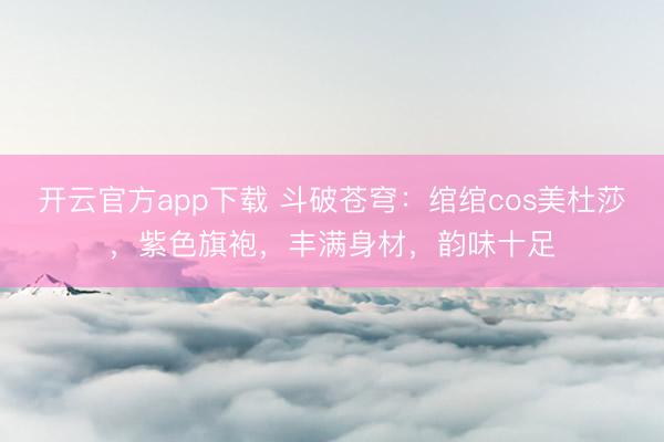 开云官方app下载 斗破苍穹：绾绾cos美杜莎，紫色旗袍，<a href=