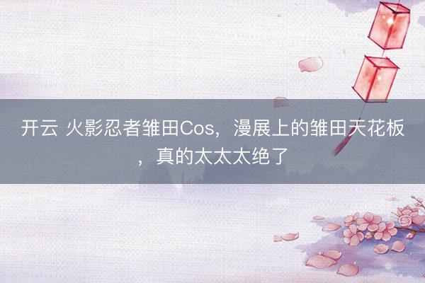 开云 火影忍者雏田Cos，漫展上的雏田天花板，真的太太太绝了