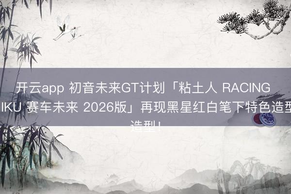 开云app 初音未来GT计划「粘土人 RACING MIKU 赛车未来 2026版」再现黑星红白笔下特色造型!