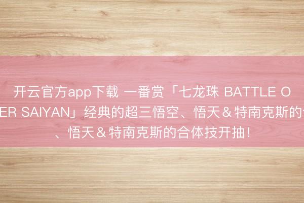 开云官方app下载 一番赏「七龙珠 BATTLE OF THE SUPER SAIYAN」经典的超三悟空、悟天&特南克斯的合体技开抽!
