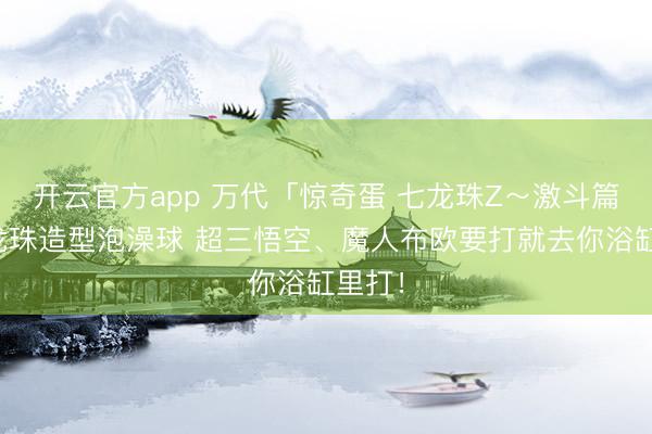 开云官方app 万代「惊奇蛋 七龙珠Z~激斗篇~」龙珠造型泡澡球 超三悟空、魔人布欧要打就去你浴缸里打!