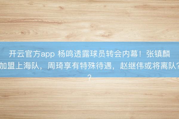 开云官方app 杨鸣透露球员转会内幕!张镇麟加盟上海队,周琦享有特殊待遇,赵继伟或将离队?