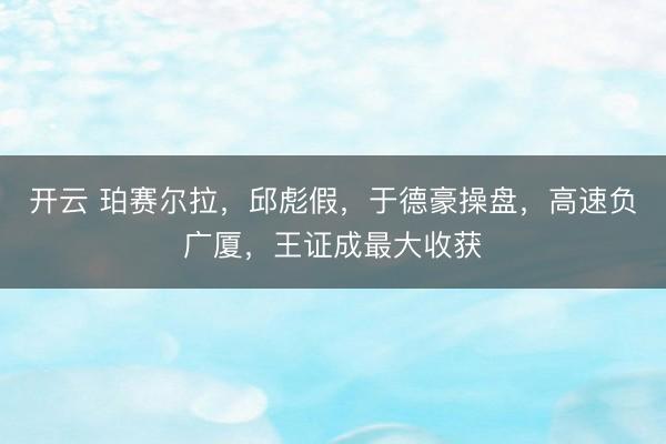 开云 珀赛尔拉,邱彪假,于德豪操盘,高速负广厦,王证成最大收获