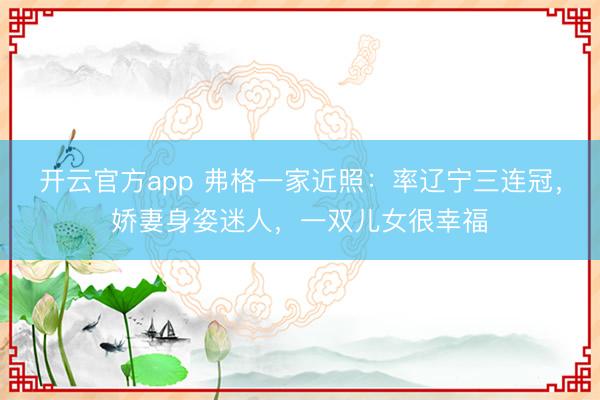 开云官方app 弗格一家近照：率辽宁三连冠，娇妻身姿迷人，一双儿女很幸福