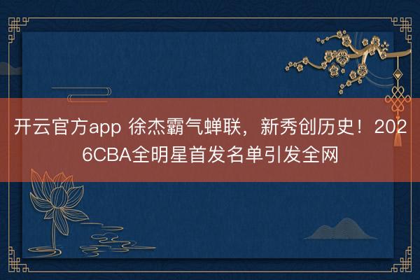 开云官方app 徐杰霸气蝉联,新秀创历史!2026CBA全明星首发名单引发全网