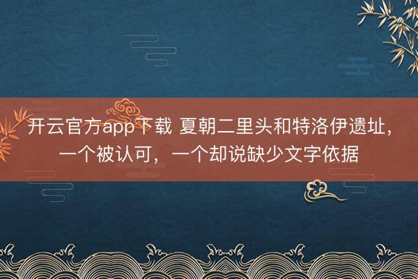 开云官方app下载 夏朝二里头和特洛伊遗址,一个被认可,一个却说缺少文字依据