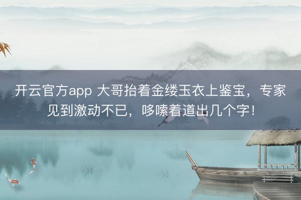 开云官方app 大哥抬着金缕玉衣上鉴宝,专家见到激动不已,哆嗦着道出几个字!
