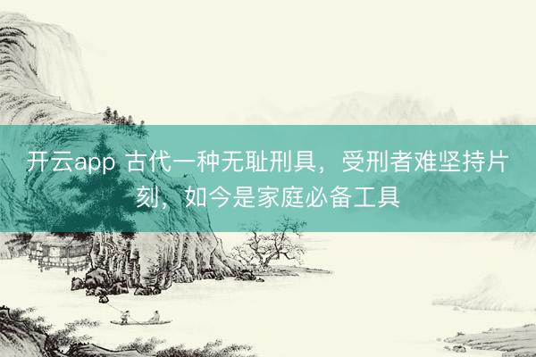 开云app 古代一种无耻刑具,受刑者难坚持片刻,如今是家庭必备工具