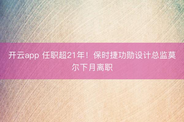 开云app 任职超21年!保时捷功勋设计总监莫尔下月离职