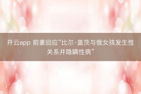 开云app 前妻回应“比尔·盖茨与俄女孩发生性关系并隐瞒性病”