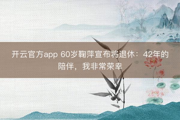 开云官方app 60岁鞠萍宣布将退休:42年的陪伴,我非常荣幸
