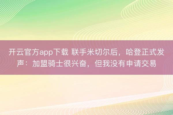 开云官方app下载 联手米切尔后,哈登正式发声:加盟骑士很兴奋,但我没有申请交易