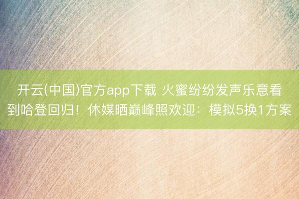 开云(中国)官方app下载 火蜜纷纷发声乐意看到哈登回归!休媒晒巅峰照欢迎:模拟5换1方案