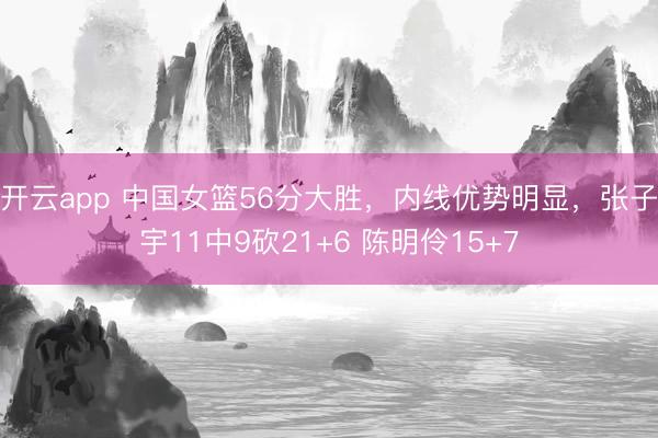 开云app 中国女篮56分大胜，内线优势明显，张子宇11中9砍21+6 陈明伶15+7