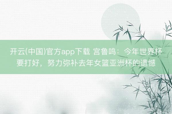 开云(中国)官方app下载 宫鲁鸣:今年世界杯要打好,努力弥补去年女篮亚洲杯的遗憾