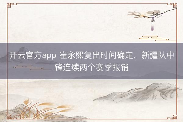 开云官方app 崔永熙复出时间确定,新疆队中锋连续两个赛季报销