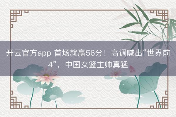 开云官方app 首场就赢56分!高调喊出“世界前4”,中国女篮主帅真猛