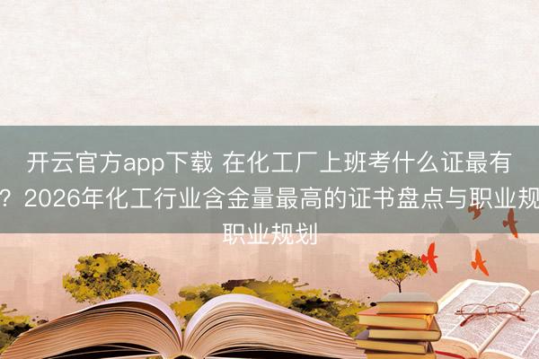开云官方app下载 在化工厂上班考什么证最有用?2026年化工行业含金量最高的证书盘点与职业规划