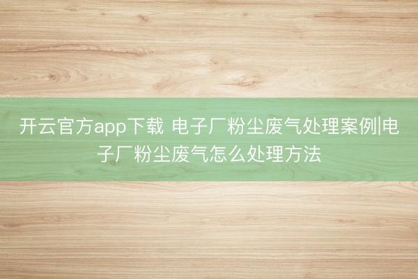 开云官方app下载 电子厂粉尘废气处理案例|电子厂粉尘废气怎么处理方法