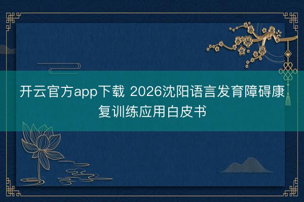 开云官方app下载 2026沈阳语言发育障碍康复训练应用白皮书