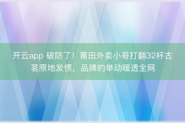 开云app 破防了!莆田外卖小哥打翻32杯古茗原地发愣,品牌的举动暖透全网