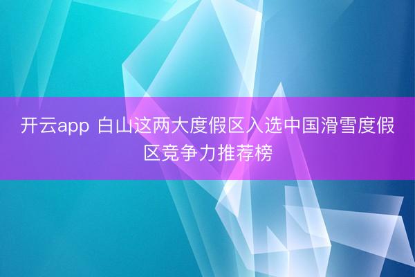 开云app 白山这两大度假区入选中国滑雪度假区竞争力推荐榜