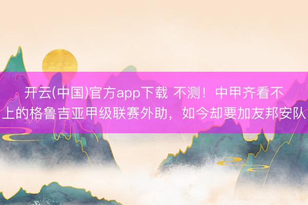 开云(中国)官方app下载 不测!中甲齐看不上的格鲁吉亚甲级联赛外助,如今却要加友邦安队