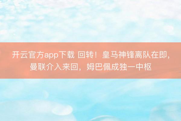 开云官方app下载 回转!皇马神锋离队在即,曼联介入来回,姆巴佩成独一中枢