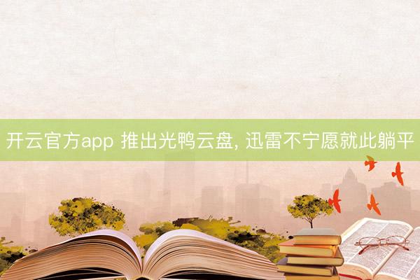开云官方app 推出光鸭云盘, 迅雷不宁愿就此躺平