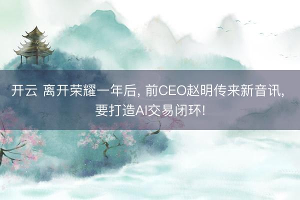 开云 离开荣耀一年后, 前CEO赵明传来新音讯, 要打造AI交易闭环!