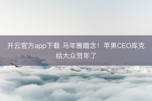 开云官方app下载 马年雅瞻念！苹果CEO库克给大众贺年了